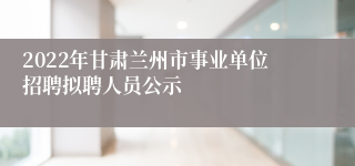 2022年甘肃兰州市事业单位招聘拟聘人员公示