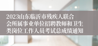 2023山东临沂市残疾人联合会所属事业单位招聘教师和卫生类岗位工作人员考试总成绩通知