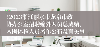 ?2023浙江丽水市龙泉市政协办公室招聘编外人员总成绩、入围体检人员名单公布及有关事项通知