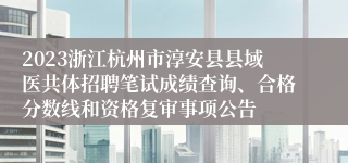 2023浙江杭州市淳安县县域医共体招聘笔试成绩查询、合格分数线和资格复审事项公告