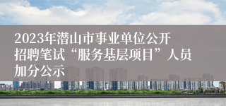 2023年潜山市事业单位公开招聘笔试“服务基层项目”人员加分公示