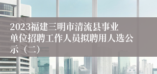 2023福建三明市清流县事业单位招聘工作人员拟聘用人选公示（二）