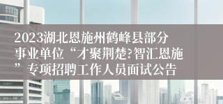 2023湖北恩施州鹤峰县部分事业单位“才聚荆楚?智汇恩施”专项招聘工作人员面试公告