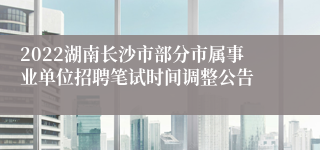 2022湖南长沙市部分市属事业单位招聘笔试时间调整公告