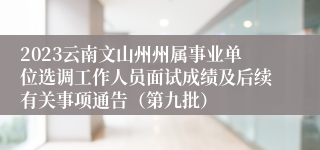 2023云南文山州州属事业单位选调工作人员面试成绩及后续有关事项通告（第九批）