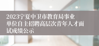 2023宁夏中卫市教育局事业单位自主招聘高层次青年人才面试成绩公示
