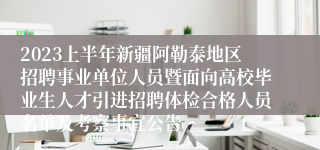 2023上半年新疆阿勒泰地区招聘事业单位人员暨面向高校毕业生人才引进招聘体检合格人员名单及考察事宜公告