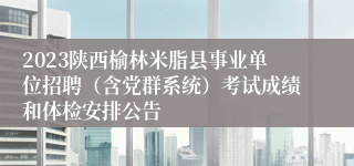 2023陕西榆林米脂县事业单位招聘（含党群系统）考试成绩和体检安排公告