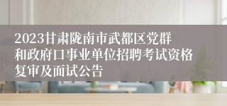 2023甘肃陇南市武都区党群和政府口事业单位招聘考试资格复审及面试公告