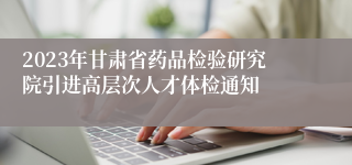 2023年甘肃省药品检验研究院引进高层次人才体检通知