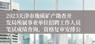 2023天津市地质矿产勘查开发局所属事业单位招聘工作人员笔试成绩查询、资格复审安排公告