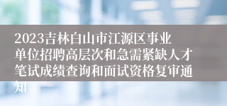 2023吉林白山市江源区事业单位招聘高层次和急需紧缺人才笔试成绩查询和面试资格复审通知