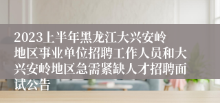 2023上半年黑龙江大兴安岭地区事业单位招聘工作人员和大兴安岭地区急需紧缺人才招聘面试公告