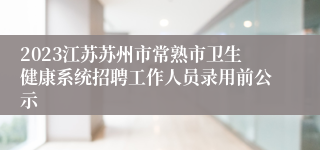 2023江苏苏州市常熟市卫生健康系统招聘工作人员录用前公示