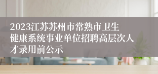 2023江苏苏州市常熟市卫生健康系统事业单位招聘高层次人才录用前公示