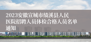 2023安徽宣城市绩溪县人民医院招聘人员体检合格人员名单通知