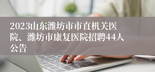 2023山东潍坊市市直机关医院、潍坊市康复医院招聘44人公告