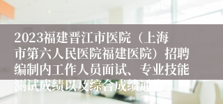 2023福建晋江市医院（上海市第六人民医院福建医院）招聘编制内工作人员面试、专业技能测试成绩以及综合成绩通告