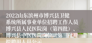 2022山东滨州市博兴县卫健系统所属事业单位招聘工作人员博兴县人民医院岗（第四批）、博兴县中医医院岗位（第三批）拟聘用人员公示