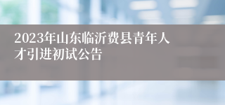 2023年山东临沂费县青年人才引进初试公告