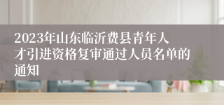 2023年山东临沂费县青年人才引进资格复审通过人员名单的通知