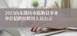 2023山东潍坊市临朐县事业单位招聘拟聘用人员公示