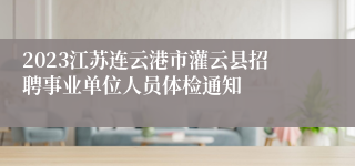 2023江苏连云港市灌云县招聘事业单位人员体检通知
