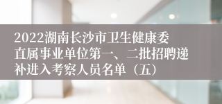 2022湖南长沙市卫生健康委直属事业单位第一、二批招聘递补进入考察人员名单（五）