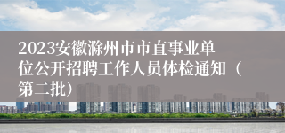 2023安徽滁州市市直事业单位公开招聘工作人员体检通知（第二批）