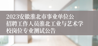 2023安徽淮北市事业单位公招聘工作人员淮北工业与艺术学校岗位专业测试公告