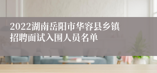 2022湖南岳阳市华容县乡镇招聘面试入围人员名单