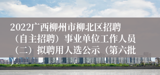 2022广西柳州市柳北区招聘（自主招聘）事业单位工作人员（二）拟聘用人选公示（第六批）