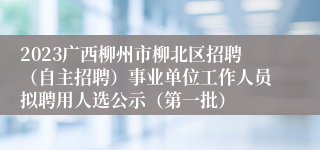 2023广西柳州市柳北区招聘（自主招聘）事业单位工作人员拟聘用人选公示（第一批）