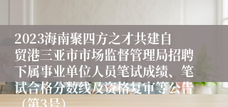 2023海南聚四方之才共建自贸港三亚市市场监督管理局招聘下属事业单位人员笔试成绩、笔试合格分数线及资格复审等公告（第3号）