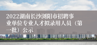 2022湖南长沙浏阳市招聘事业单位专业人才拟录用人员（第一批）公示