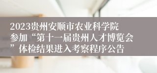 2023贵州安顺市农业科学院参加“第十一届贵州人才博览会”体检结果进入考察程序公告