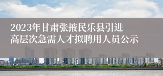 2023年甘肃张掖民乐县引进高层次急需人才拟聘用人员公示