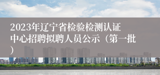 2023年辽宁省检验检测认证中心招聘拟聘人员公示（第一批）