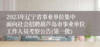 2023年辽宁省事业单位集中面向社会招聘葫芦岛市事业单位工作人员考察公告(第一批)