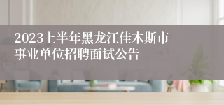 2023上半年黑龙江佳木斯市事业单位招聘面试公告