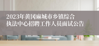 2023年黄冈麻城市乡镇综合执法中心招聘工作人员面试公告