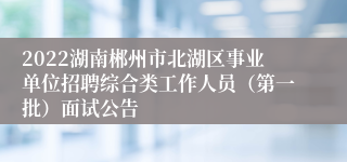2022湖南郴州市北湖区事业单位招聘综合类工作人员（第一批）面试公告