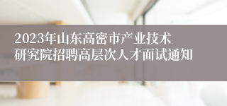 2023年山东高密市产业技术研究院招聘高层次人才面试通知