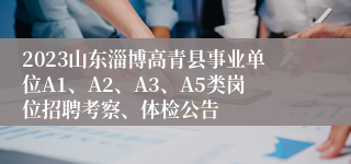 2023山东淄博高青县事业单位A1、A2、A3、A5类岗位招聘考察、体检公告