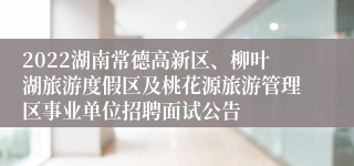 2022湖南常德高新区、柳叶湖旅游度假区及桃花源旅游管理区事业单位招聘面试公告