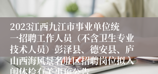 2023江西九江市事业单位统一招聘工作人员（不含卫生专业技术人员）彭泽县、德安县、庐山西海风景名胜区招聘岗位拟入闱体检有关事项公告