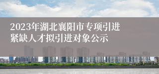 2023年湖北襄阳市专项引进紧缺人才拟引进对象公示