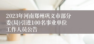 2023年河南郑州巩义市部分委(局)引进100名事业单位工作人员公告