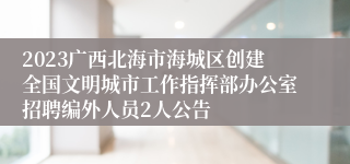 2023广西北海市海城区创建全国文明城市工作指挥部办公室招聘编外人员2人公告