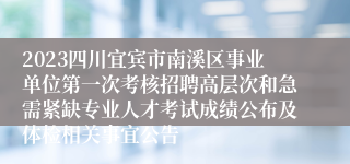 2023四川宜宾市南溪区事业单位第一次考核招聘高层次和急需紧缺专业人才考试成绩公布及体检相关事宜公告